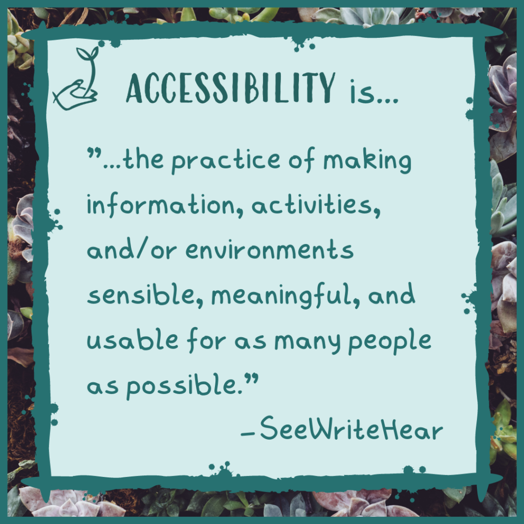 Accessibility is "the practice of making information, activities, and/or environments sensible, meaningful, and usable for as many people as possible." -SeeWriteHear