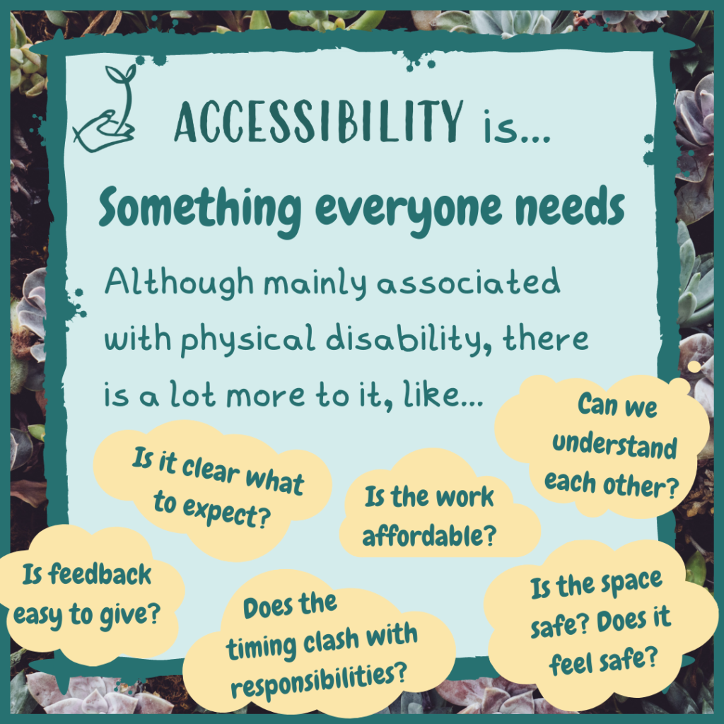 Accessibility is something everyone needs. Although mainly associated with physical disability, there is a lot to it, like: Is it clear what to expect? Is the work affordable? Can we understand each other? Is feedback easy to give? Does the timing clash with responsibilities? Is the space safe? Does it feel safe?