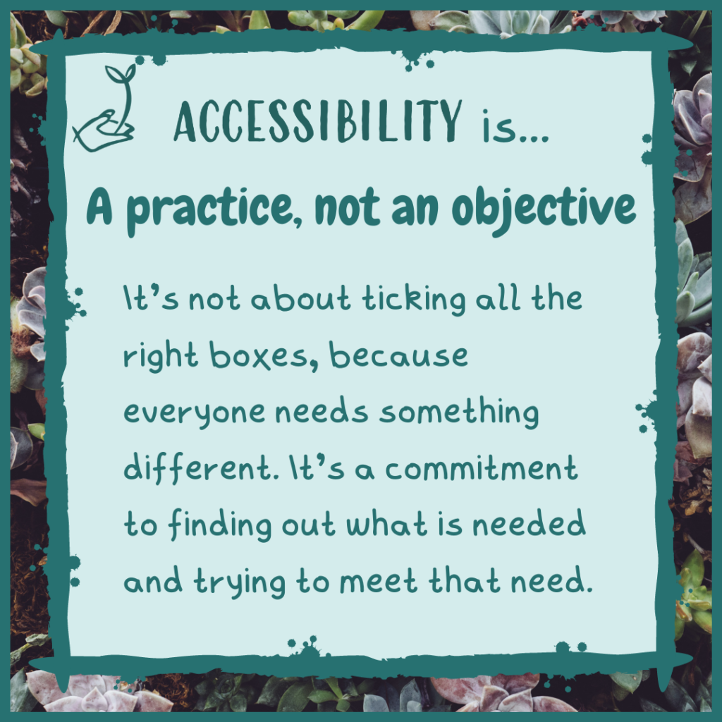 Accessibility is a practice, not an objective. It's not about ticking all the right boxes, because everyone needs something different. It's a commitment to finding out what is needed and trying to meet that need.