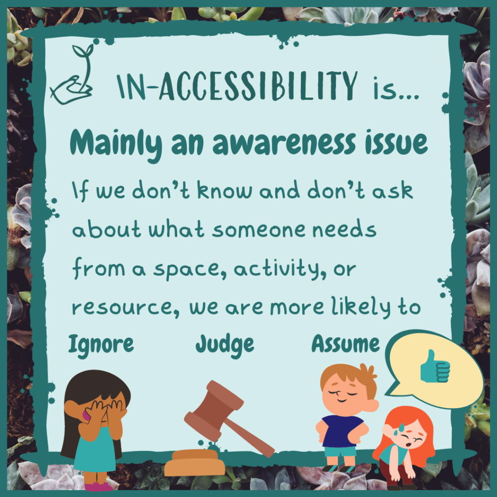 In-accessibility is mainly an awareness issue. If we don't know and don't ask about what someone needs from a space, activity, or environment, we are more likely to ignore, judge, and assume.