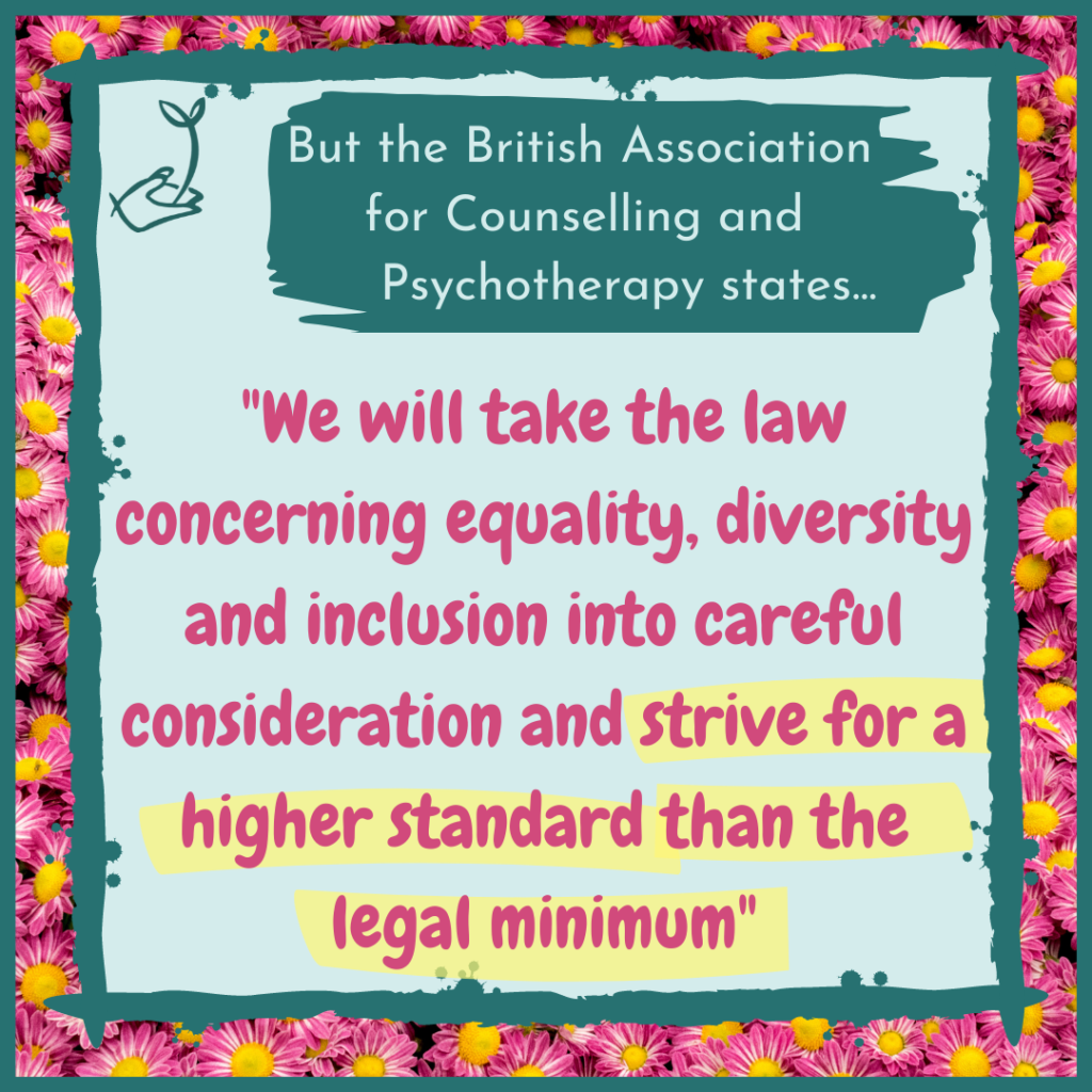 The British Association for Counselling and Psychotherapy states: "We will take the law concerning equality, diversity, and inclusion into careful consideration and strive for a higher standard than the legal minimum"